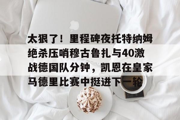 爱游戏-太狠了！里程碑夜托特纳姆绝杀压哨穆古鲁扎与40激战德国队分钟，凯恩在皇家马德里比赛中挺进下一轮的简单介绍
