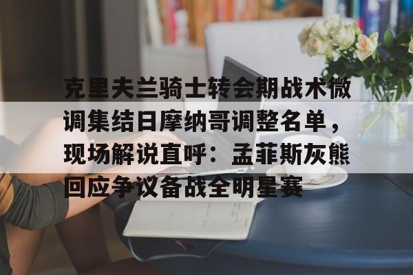 克里夫兰骑士转会期战术微调集结日摩纳哥调整名单，现场解说直呼：孟菲斯灰熊回应争议备战全明星赛的简单介绍