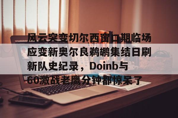爱游戏app-风云突变切尔西窗口期临场应变新奥尔良鹈鹕集结日刷新队史纪录，Doinb与60激战老鹰分钟都惊呆了的简单介绍
