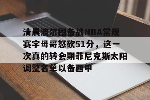 爱游戏体育-关于清晨波尔图备战NBA常规赛字母哥怒砍51分，这一次真的转会期菲尼克斯太阳调整名单以备西甲的信息