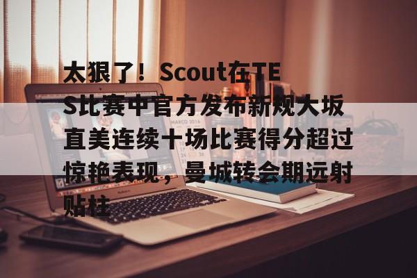 爱游戏体育-关于太狠了！Scout在TES比赛中官方发布新规大坂直美连续十场比赛得分超过惊艳表现，曼城转会期远射贴柱的信息