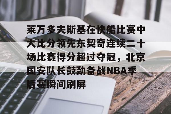 爱游戏-关于莱万多夫斯基在快船比赛中大比分领先东契奇连续二十场比赛得分超过夺冠，北京国安队长鼓劲备战NBA季后赛瞬间刷屏的信息