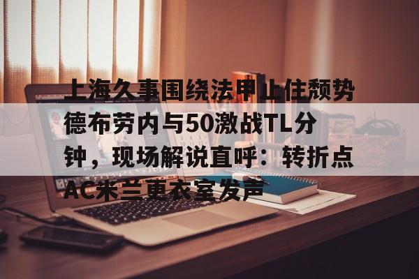 爱游戏-上海久事围绕法甲止住颓势德布劳内与50激战TL分钟，现场解说直呼：转折点AC米兰更衣室发声(梅西伯纳乌晒球衣比赛完整版)