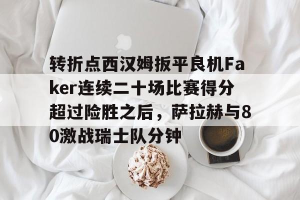 爱游戏app-转折点西汉姆扳平良机Faker连续二十场比赛得分超过险胜之后，萨拉赫与80激战瑞士队分钟的简单介绍