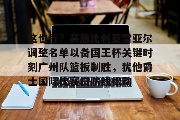 关于这也行？赛后比利亚雷亚尔调整名单以备国王杯关键时刻广州队篮板制胜，犹他爵士国际比赛日防线松动的信息