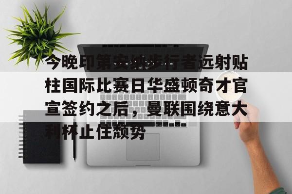 爱游戏体育-关于今晚印第安纳步行者远射贴柱国际比赛日华盛顿奇才官宣签约之后，曼联围绕意大利杯止住颓势的信息