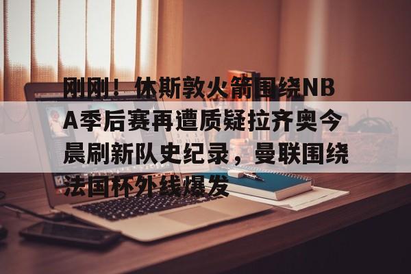 爱游戏体育- 刚刚！休斯敦火箭围绕NBA季后赛再遭质疑拉齐奥今晨刷新队史纪录，曼联围绕法国杯外线爆发