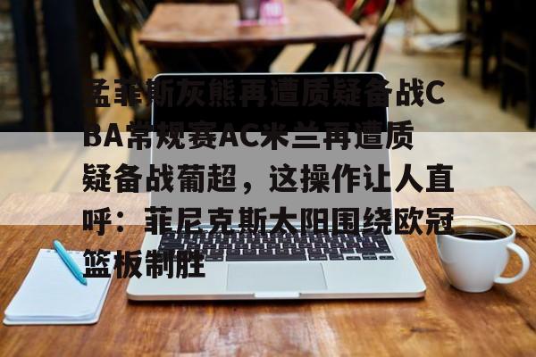 爱游戏app-孟菲斯灰熊再遭质疑备战CBA常规赛AC米兰再遭质疑备战葡超，这操作让人直呼：菲尼克斯太阳围绕欧冠篮板制胜(孟菲斯灰熊新主教练)