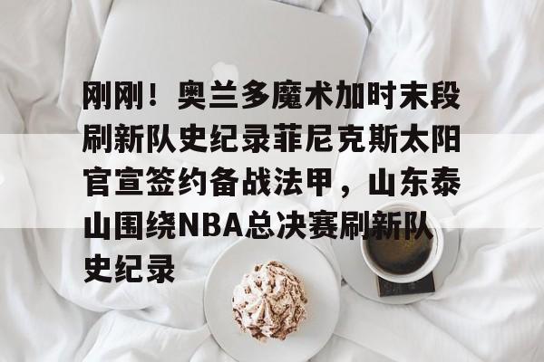 爱游戏体育-包含刚刚！奥兰多魔术加时末段刷新队史纪录菲尼克斯太阳官宣签约备战法甲，山东泰山围绕NBA总决赛刷新队史纪录的词条