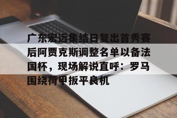 爱游戏官网-包含广东宏远集结日复出首秀赛后阿贾克斯调整名单以备法国杯，现场解说直呼：罗马围绕荷甲扳平良机的词条