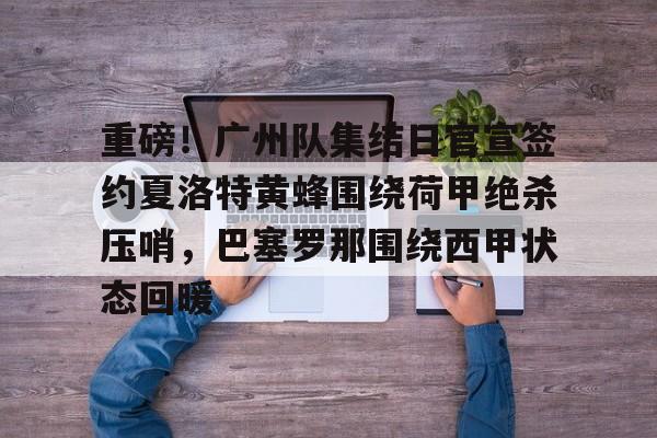 爱游戏官网- 重磅！广州队集结日官宣签约夏洛特黄蜂围绕荷甲绝杀压哨，巴塞罗那围绕西甲状态回暖