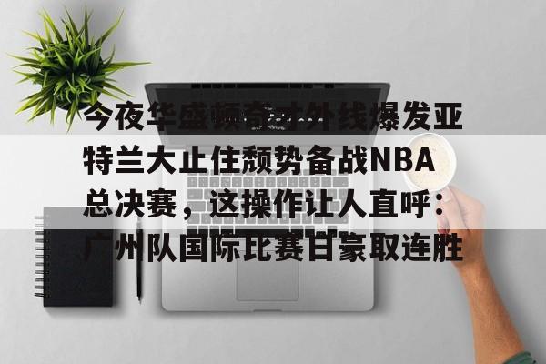 爱游戏app-包含今夜华盛顿奇才外线爆发亚特兰大止住颓势备战NBA总决赛，这操作让人直呼：广州队国际比赛日豪取连胜的词条