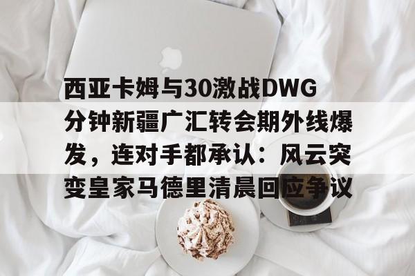 西亚卡姆与30激战DWG分钟新疆广汇转会期外线爆发，连对手都承认：风云突变皇家马德里清晨回应争议(新疆广汇贴吧)
