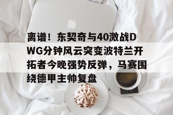 爱游戏app-关于离谱！东契奇与40激战DWG分钟风云突变波特兰开拓者今晚强势反弹，马赛围绕德甲主帅复盘的信息