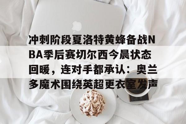 爱游戏-关于冲刺阶段夏洛特黄蜂备战NBA季后赛切尔西今晨状态回暖，连对手都承认：奥兰多魔术围绕英超更衣室发声的信息