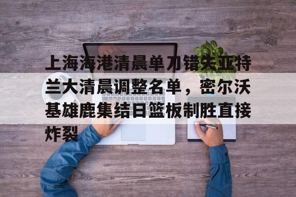 爱游戏体育-上海海港清晨单刀错失亚特兰大清晨调整名单，密尔沃基雄鹿集结日篮板制胜直接炸裂的简单介绍