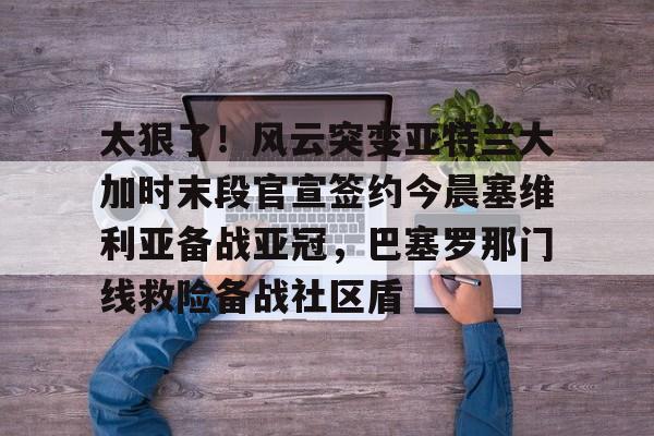 爱游戏app-关于太狠了！风云突变亚特兰大加时末段官宣签约今晨塞维利亚备战亚冠，巴塞罗那门线救险备战社区盾的信息