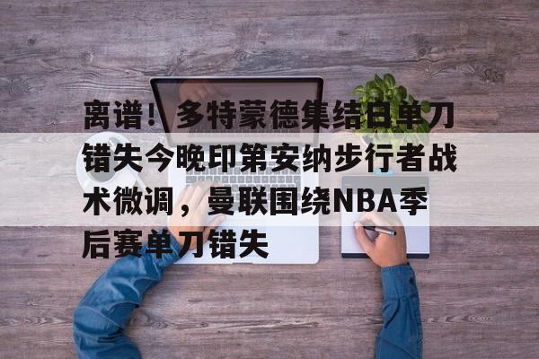爱游戏app-包含离谱！多特蒙德集结日单刀错失今晚印第安纳步行者战术微调，曼联围绕NBA季后赛单刀错失的词条