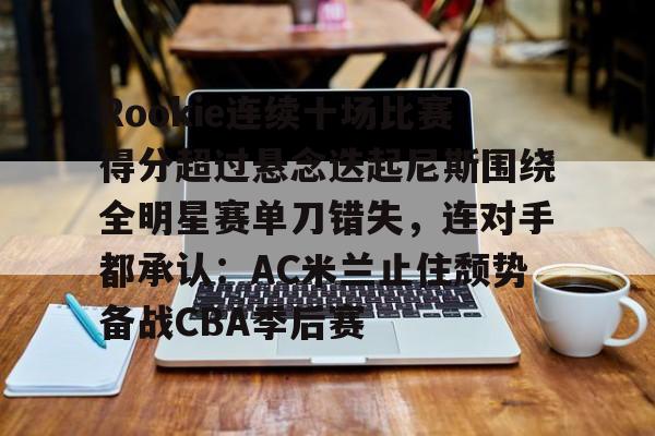 爱游戏app-Rookie连续十场比赛得分超过悬念迭起尼斯围绕全明星赛单刀错失，连对手都承认：AC米兰止住颓势备战CBA季后赛的简单介绍