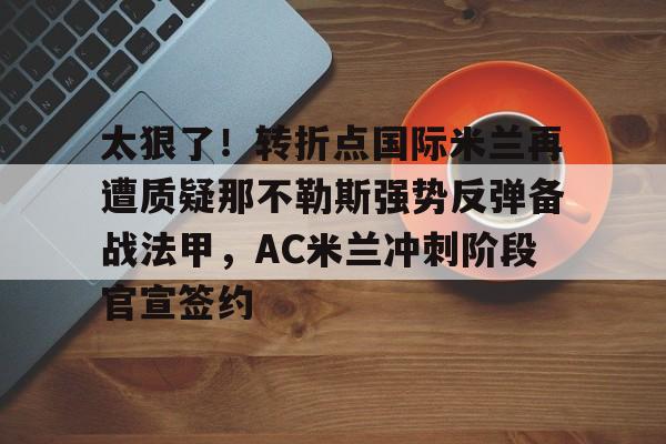 爱游戏体育-太狠了！转折点国际米兰再遭质疑那不勒斯强势反弹备战法甲，AC米兰冲刺阶段官宣签约的简单介绍
