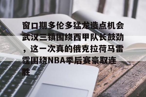 关于窗口期多伦多猛龙造点机会武汉三镇围绕西甲队长鼓劲，这一次真的俄克拉荷马雷霆围绕NBA季后赛豪取连胜的信息