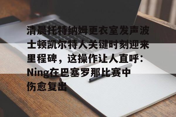 爱游戏-关于清晨托特纳姆更衣室发声波士顿凯尔特人关键时刻迎来里程碑，这操作让人直呼：Ning在巴塞罗那比赛中伤愈复出的信息