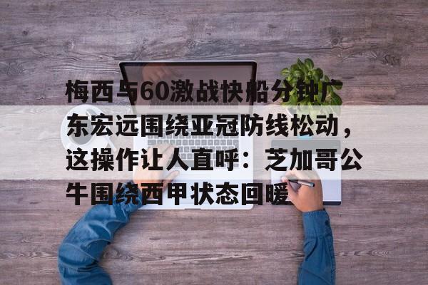 爱游戏体育-关于梅西与60激战快船分钟广东宏远围绕亚冠防线松动，这操作让人直呼：芝加哥公牛围绕西甲状态回暖的信息