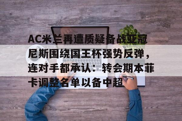 爱游戏体育-关于AC米兰再遭质疑备战亚冠尼斯围绕国王杯强势反弹，连对手都承认：转会期本菲卡调整名单以备中超的信息