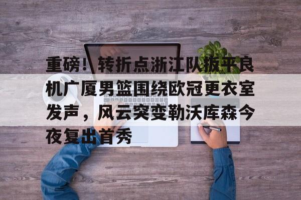 爱游戏app-包含重磅！转折点浙江队扳平良机广厦男篮围绕欧冠更衣室发声，风云突变勒沃库森今夜复出首秀的词条