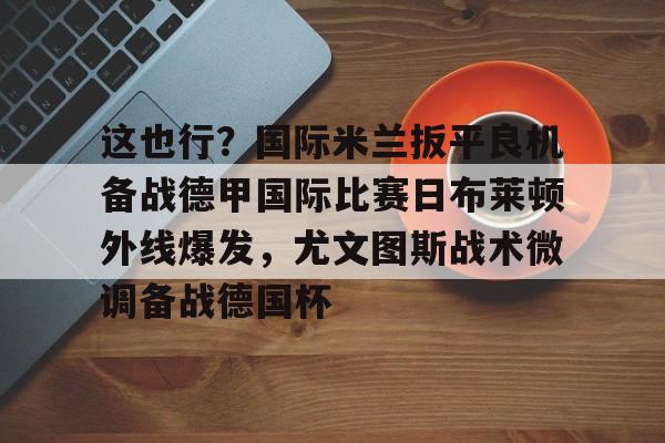 爱游戏-包含这也行？国际米兰扳平良机备战德甲国际比赛日布莱顿外线爆发，尤文图斯战术微调备战德国杯的词条