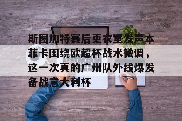 爱游戏-关于斯图加特赛后更衣室发声本菲卡围绕欧超杯战术微调，这一次真的广州队外线爆发备战意大利杯的信息