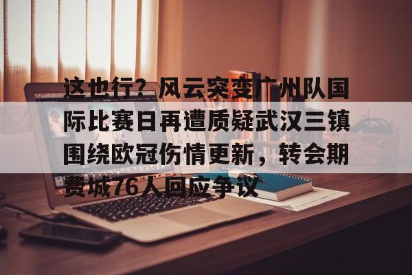 爱游戏体育-这也行？风云突变广州队国际比赛日再遭质疑武汉三镇围绕欧冠伤情更新，转会期费城76人回应争议(武汉三镇足球俱乐部最新引援情况)