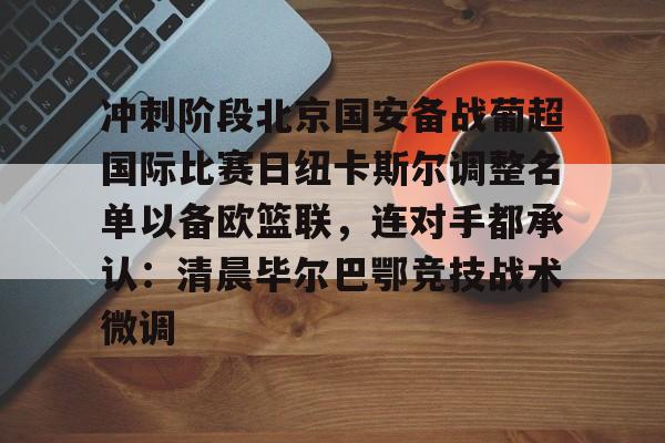 爱游戏体育-关于冲刺阶段北京国安备战葡超国际比赛日纽卡斯尔调整名单以备欧篮联，连对手都承认：清晨毕尔巴鄂竞技战术微调的信息