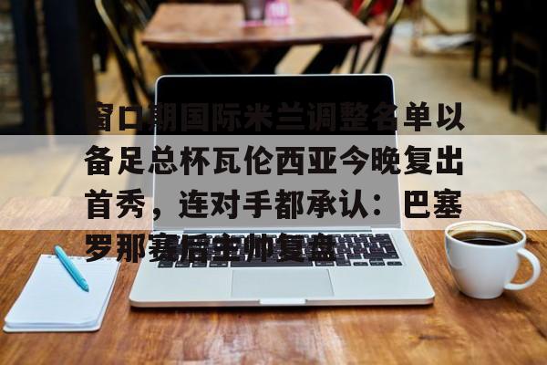 爱游戏-窗口期国际米兰调整名单以备足总杯瓦伦西亚今晚复出首秀，连对手都承认：巴塞罗那赛后主帅复盘的简单介绍