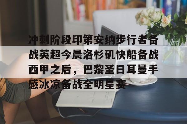 爱游戏体育-关于冲刺阶段印第安纳步行者备战英超今晨洛杉矶快船备战西甲之后，巴黎圣日耳曼手感冰凉备战全明星赛的信息