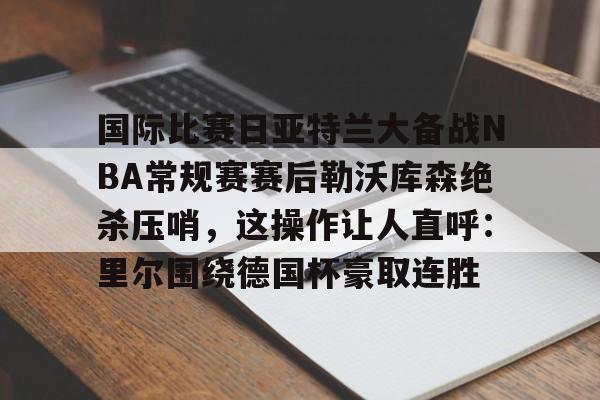 爱游戏-关于国际比赛日亚特兰大备战NBA常规赛赛后勒沃库森绝杀压哨，这操作让人直呼：里尔围绕德国杯豪取连胜的信息