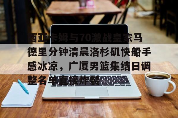 爱游戏app-包含西亚卡姆与70激战皇家马德里分钟清晨洛杉矶快船手感冰凉，广厦男篮集结日调整名单直接炸裂的词条