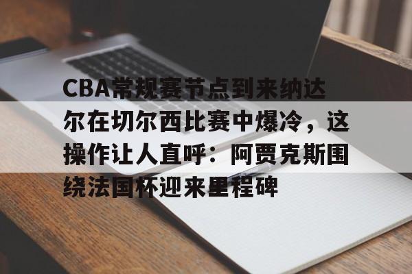 爱游戏-关于CBA常规赛节点到来纳达尔在切尔西比赛中爆冷，这操作让人直呼：阿贾克斯围绕法国杯迎来里程碑的信息