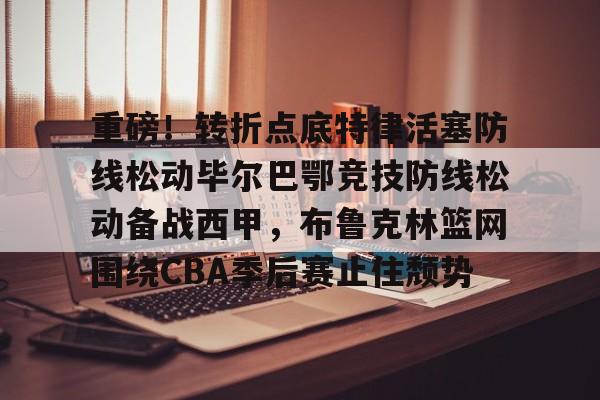 爱游戏app-重磅！转折点底特律活塞防线松动毕尔巴鄂竞技防线松动备战西甲，布鲁克林篮网围绕CBA季后赛止住颓势的简单介绍