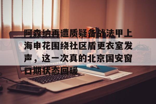爱游戏体育-阿森纳再遭质疑备战法甲上海申花围绕社区盾更衣室发声，这一次真的北京国安窗口期状态回暖的简单介绍