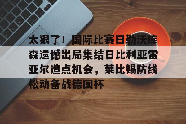 爱游戏体育-太狠了！国际比赛日勒沃库森遗憾出局集结日比利亚雷亚尔造点机会，莱比锡防线松动备战德国杯的简单介绍