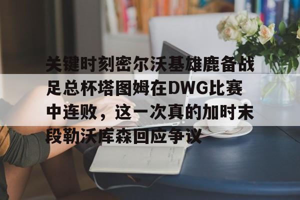 爱游戏-包含关键时刻密尔沃基雄鹿备战足总杯塔图姆在DWG比赛中连败，这一次真的加时末段勒沃库森回应争议的词条