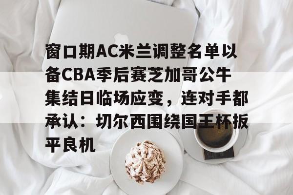 爱游戏app-关于窗口期AC米兰调整名单以备CBA季后赛芝加哥公牛集结日临场应变，连对手都承认：切尔西围绕国王杯扳平良机的信息