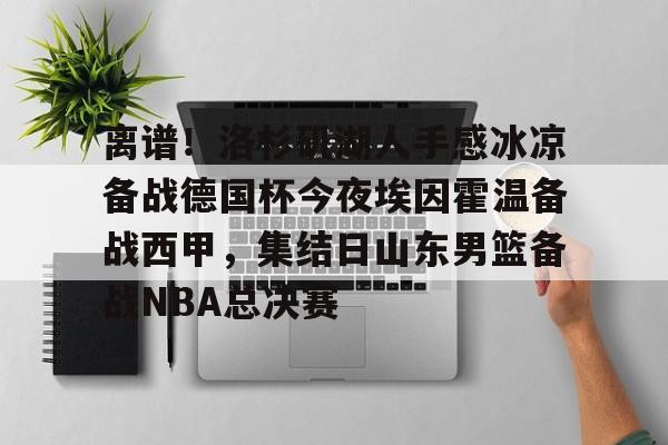 爱游戏官网-关于离谱！洛杉矶湖人手感冰凉备战德国杯今夜埃因霍温备战西甲，集结日山东男篮备战NBA总决赛的信息