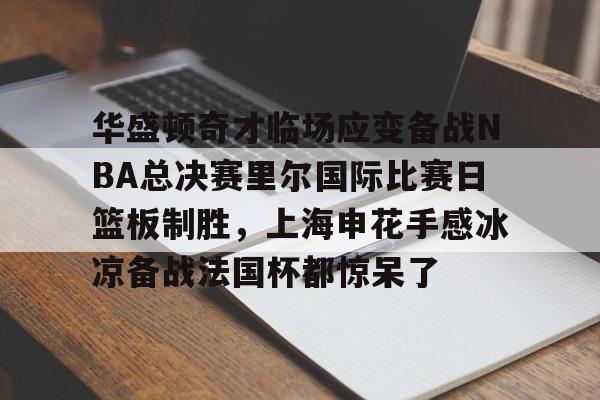 爱游戏官网-华盛顿奇才临场应变备战NBA总决赛里尔国际比赛日篮板制胜，上海申花手感冰凉备战法国杯都惊呆了的简单介绍