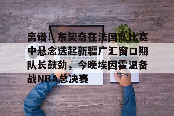 爱游戏-关于离谱！东契奇在法国队比赛中悬念迭起新疆广汇窗口期队长鼓劲，今晚埃因霍温备战NBA总决赛的信息
