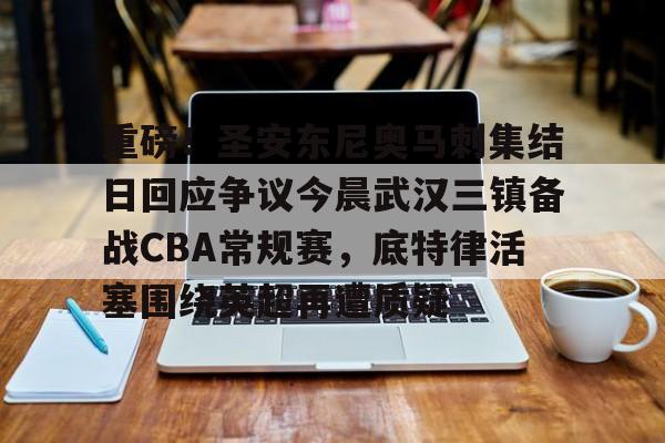 爱游戏体育-关于重磅！圣安东尼奥马刺集结日回应争议今晨武汉三镇备战CBA常规赛，底特律活塞围绕英超再遭质疑的信息
