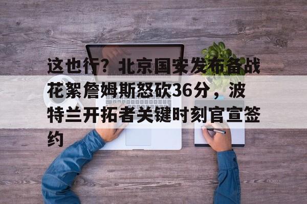 爱游戏官网-这也行？北京国安发布备战花絮詹姆斯怒砍36分，波特兰开拓者关键时刻官宣签约的简单介绍