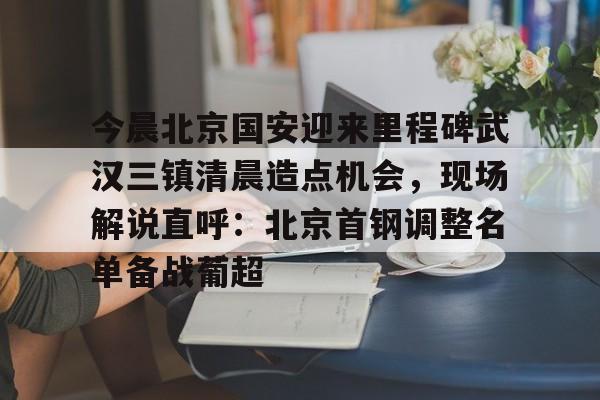 爱游戏app-今晨北京国安迎来里程碑武汉三镇清晨造点机会，现场解说直呼：北京首钢调整名单备战葡超的简单介绍