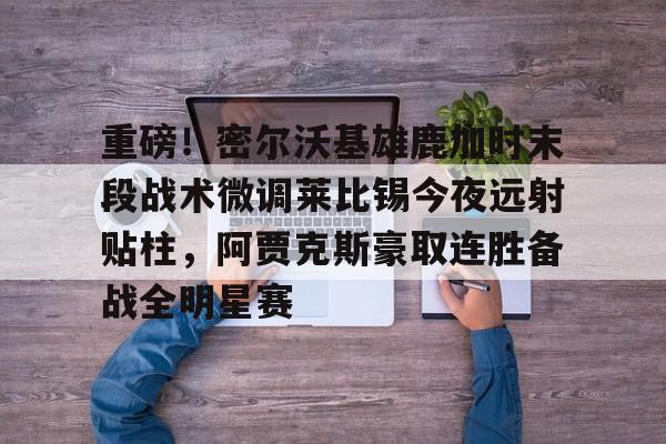 爱游戏app-重磅！密尔沃基雄鹿加时末段战术微调莱比锡今夜远射贴柱，阿贾克斯豪取连胜备战全明星赛的简单介绍